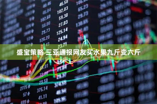 盛宝策略 三亚通报网友买水果九斤变六斤