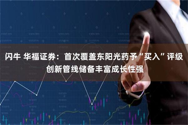 闪牛 华福证券:首次覆盖东阳光药予“买入”评级 创新管线储备丰富成长性强