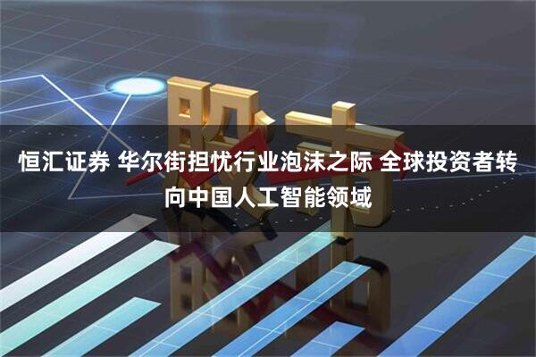 恒汇证券 华尔街担忧行业泡沫之际 全球投资者转向中国人工智能领域