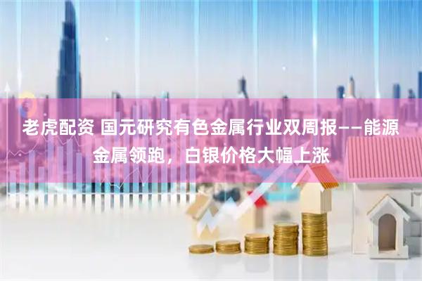老虎配资 国元研究有色金属行业双周报——能源金属领跑,白银价格大幅上涨