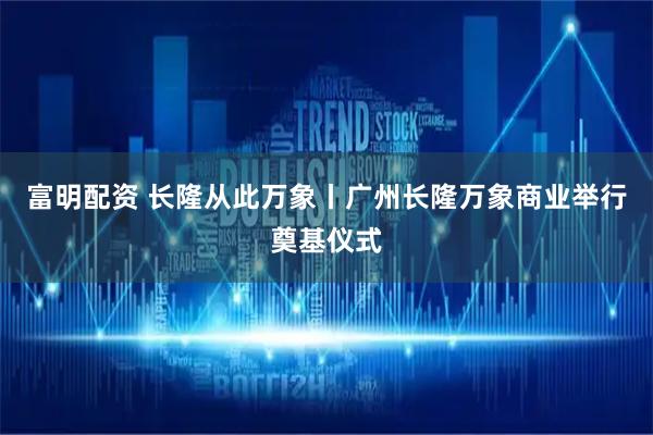 富明配资 长隆从此万象丨广州长隆万象商业举行奠基仪式