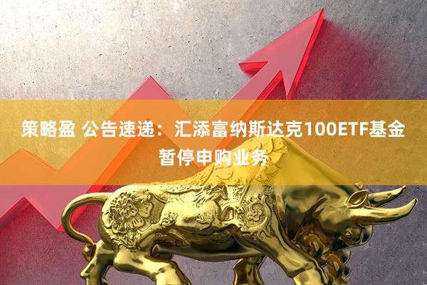 策略盈 公告速递:汇添富纳斯达克100ETF基金暂停申购业务