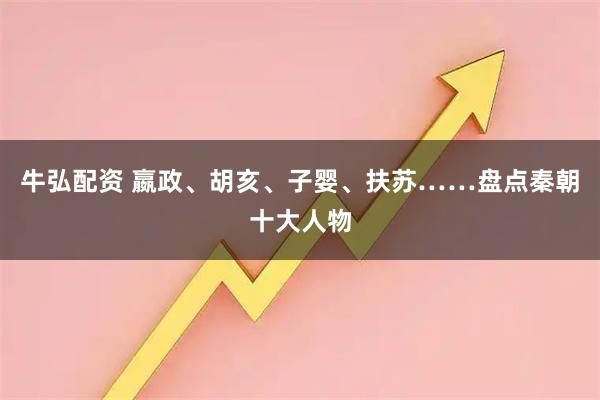 牛弘配资 嬴政、胡亥、子婴、扶苏……盘点秦朝十大人物