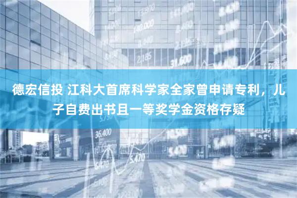 德宏信投 江科大首席科学家全家曾申请专利，儿子自费出书且一等奖学金资格存疑