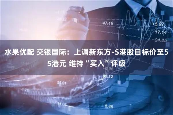 水果优配 交银国际:上调新东方-S港股目标价至55港元 维持“买入”评级