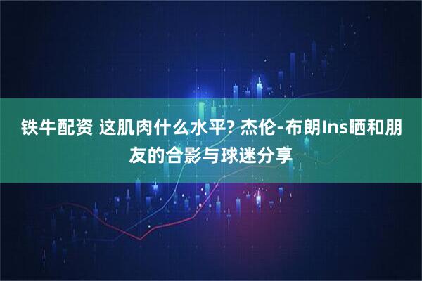 铁牛配资 这肌肉什么水平? 杰伦-布朗Ins晒和朋友的合影与球迷分享